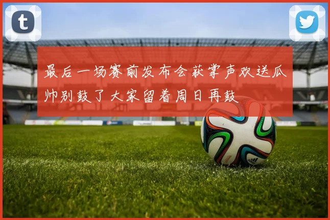 最后一场赛前发布会获掌声欢送瓜帅别鼓了大家留着周日再鼓