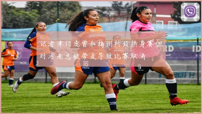 记者津门虎曾和梅州约好热身赛但对方老总被带走导致比赛取消