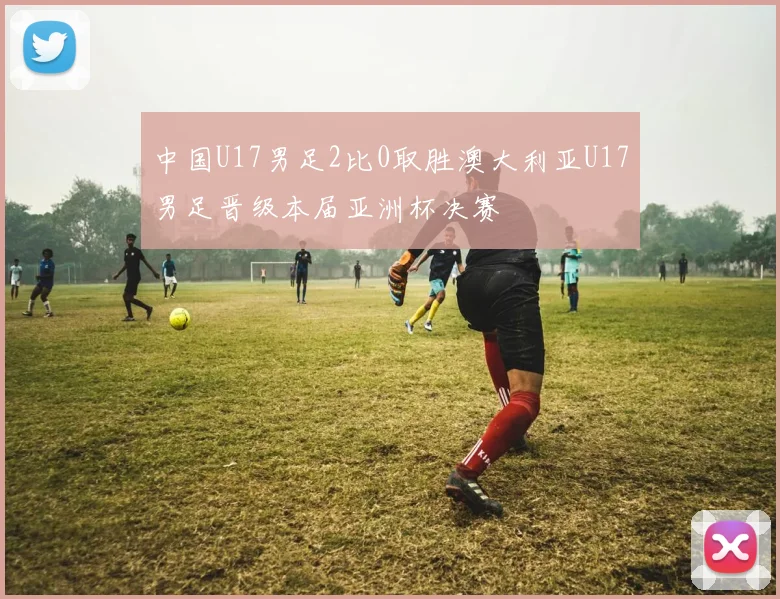 中国U17男足2比0取胜澳大利亚U17男足晋级本届亚洲杯决赛